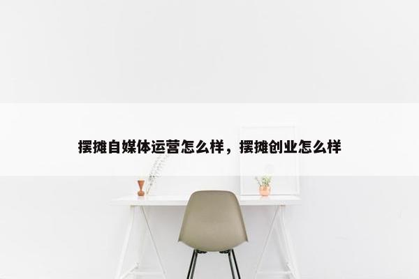 摆摊自媒体运营怎么样，摆摊创业怎么样
