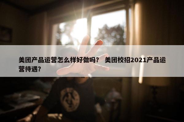 美团产品运营怎么样好做吗？ 美团校招2021产品运营待遇？