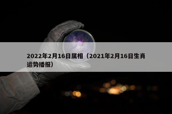 2022年2月16日属相（2021年2月16日生肖运势播报）