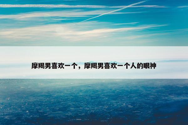 摩羯男喜欢一个，摩羯男喜欢一个人的眼神