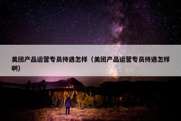 美团产品运营专员待遇怎样（美团产品运营专员待遇怎样啊）