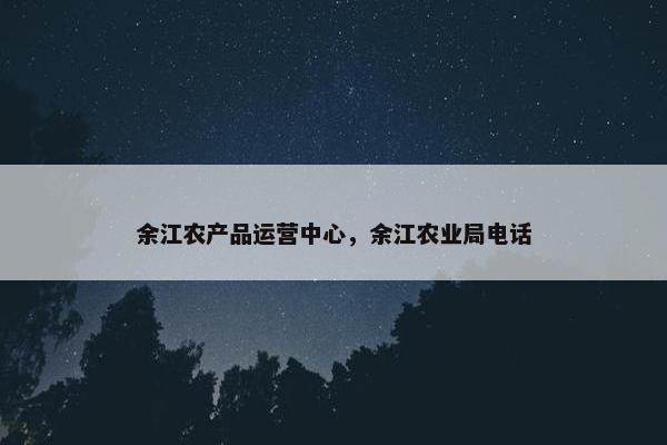 余江农产品运营中心，余江农业局电话