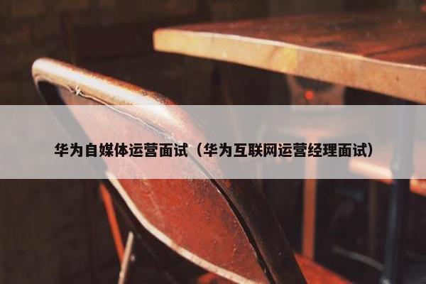 华为自媒体运营面试（华为互联网运营经理面试）