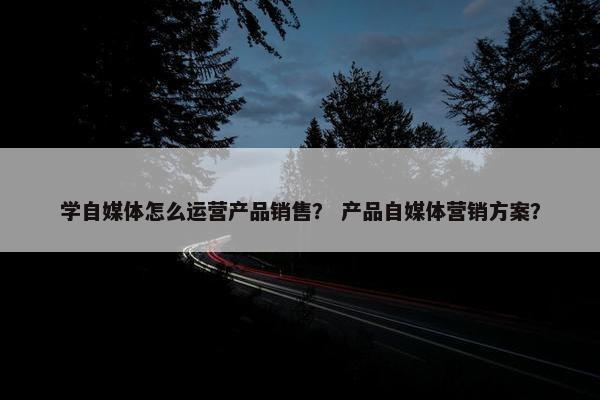 学自媒体怎么运营产品销售？ 产品自媒体营销方案？