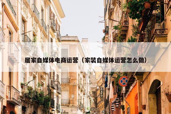 居家自媒体电商运营（家装自媒体运营怎么做）