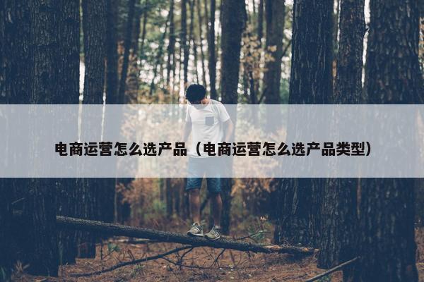 电商运营怎么选产品（电商运营怎么选产品类型）