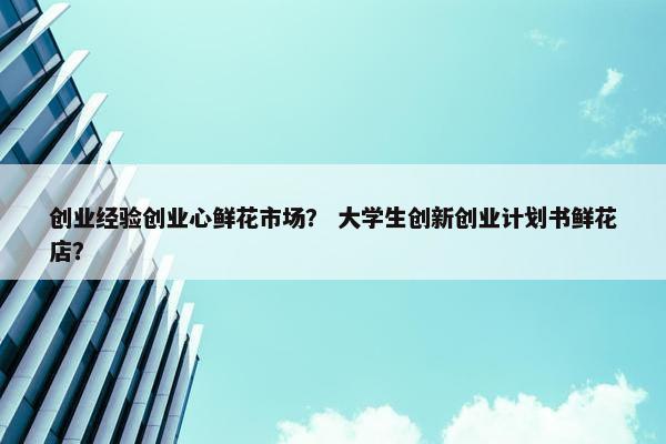 创业经验创业心鲜花市场？ 大学生创新创业计划书鲜花店？