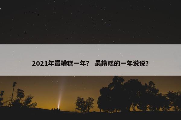 2021年最糟糕一年？ 最糟糕的一年说说？