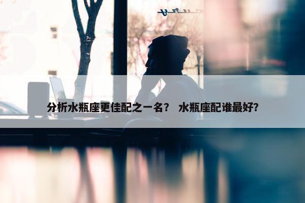 分析水瓶座更佳配之一名？ 水瓶座配谁最好？