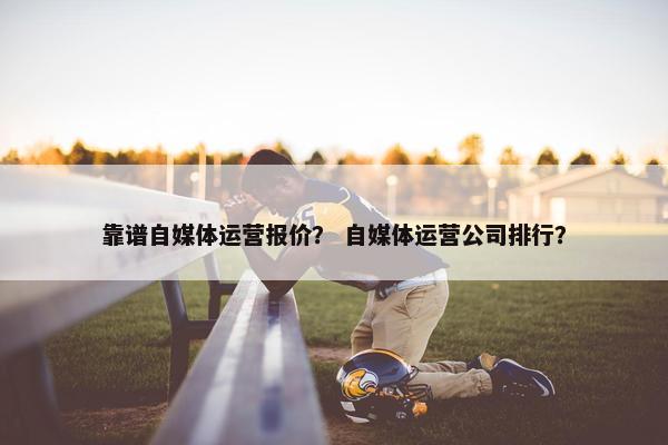 靠谱自媒体运营报价？ 自媒体运营公司排行？