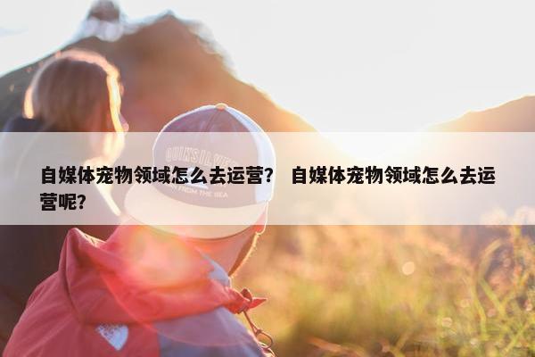 自媒体宠物领域怎么去运营？ 自媒体宠物领域怎么去运营呢？