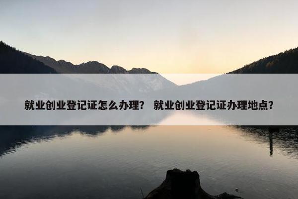 就业创业登记证怎么办理？ 就业创业登记证办理地点？