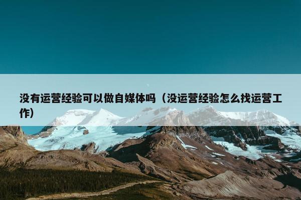 没有运营经验可以做自媒体吗（没运营经验怎么找运营工作）