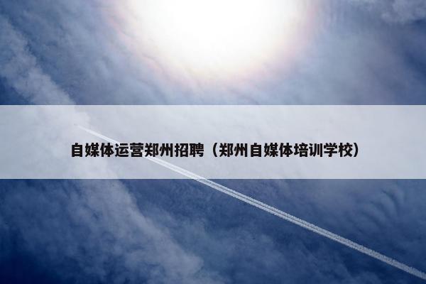 自媒体运营郑州招聘（郑州自媒体培训学校）