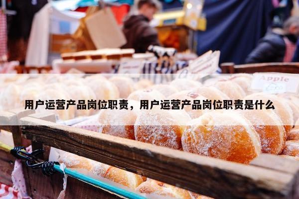 用户运营产品岗位职责，用户运营产品岗位职责是什么