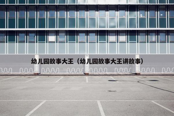 幼儿园故事大王（幼儿园故事大王讲故事）