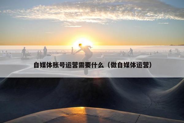 自媒体账号运营需要什么（做自媒体运营）