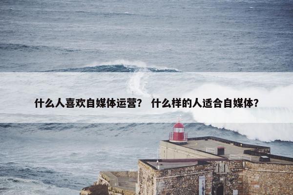 什么人喜欢自媒体运营？ 什么样的人适合自媒体？
