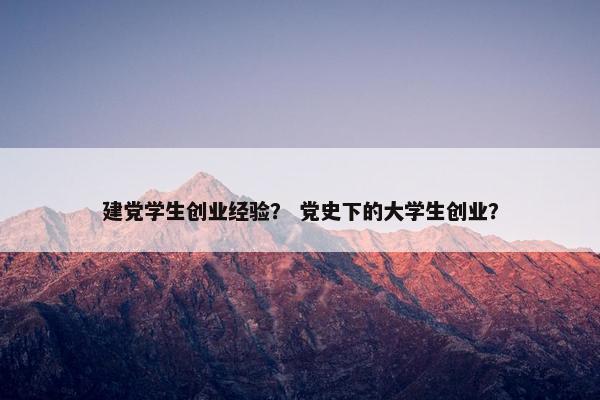建党学生创业经验？ 党史下的大学生创业？
