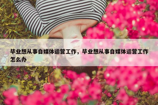 毕业想从事自媒体运营工作，毕业想从事自媒体运营工作怎么办