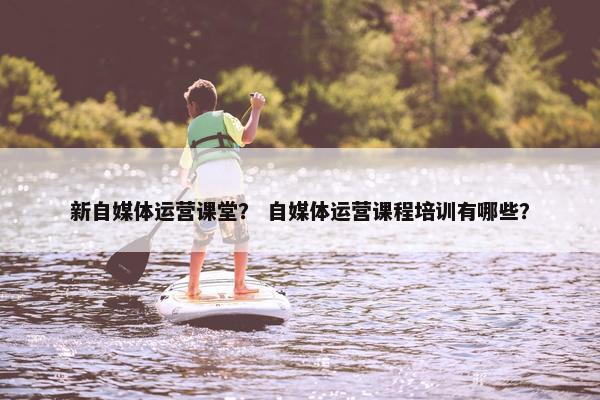 新自媒体运营课堂？ 自媒体运营课程培训有哪些？