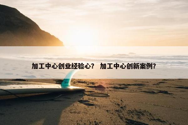 加工中心创业经验心？ 加工中心创新案例？