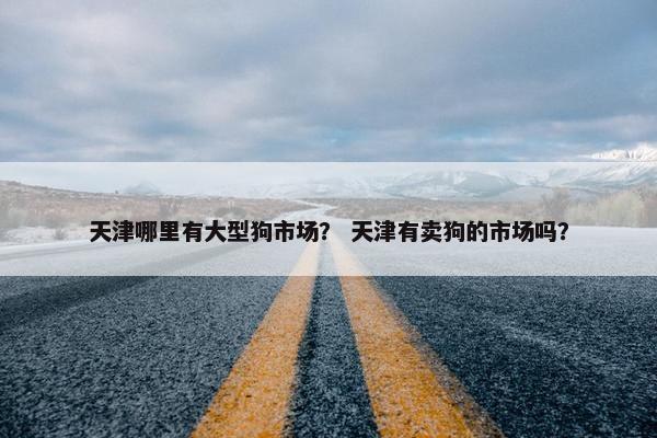 天津哪里有大型狗市场？ 天津有卖狗的市场吗？