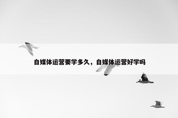 自媒体运营要学多久，自媒体运营好学吗
