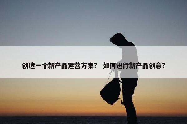 创造一个新产品运营方案？ 如何进行新产品创意？