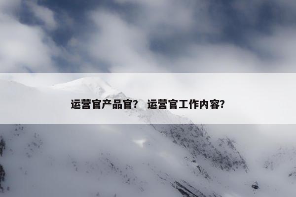 运营官产品官？ 运营官工作内容？