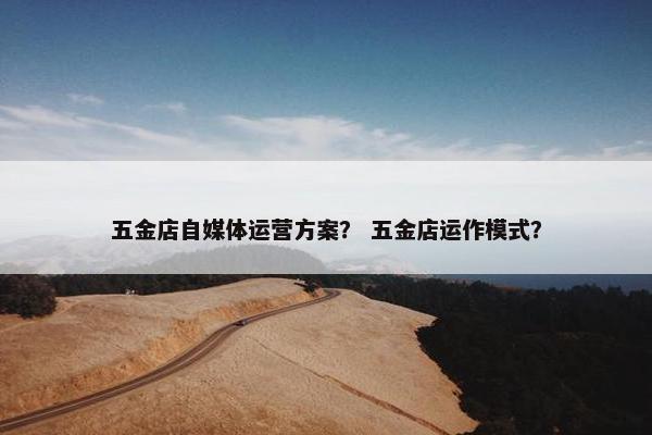 五金店自媒体运营方案？ 五金店运作模式？