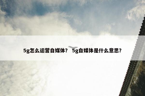 5g怎么运营自媒体？ 5g自媒体是什么意思？