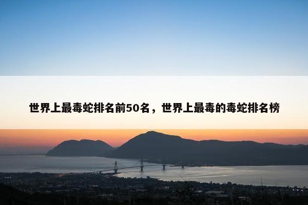 世界上最毒蛇排名前50名，世界上最毒的毒蛇排名榜