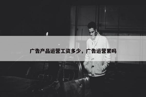 广告产品运营工资多少，广告运营累吗