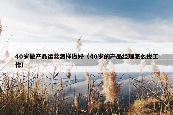40岁做产品运营怎样做好（40岁的产品经理怎么找工作）