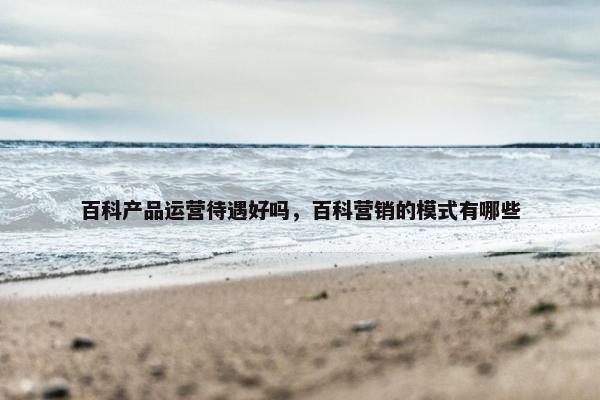 百科产品运营待遇好吗，百科营销的模式有哪些