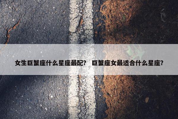 女生巨蟹座什么星座最配？ 巨蟹座女最适合什么星座？