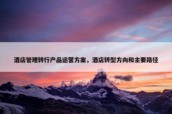 酒店管理转行产品运营方案，酒店转型方向和主要路径
