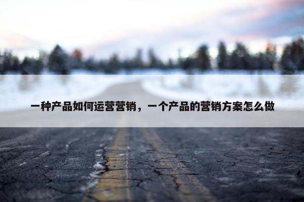 一种产品如何运营营销，一个产品的营销方案怎么做