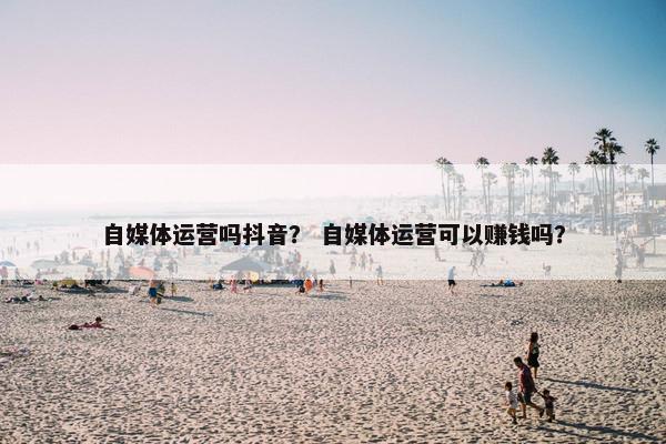 自媒体运营吗抖音？ 自媒体运营可以赚钱吗？