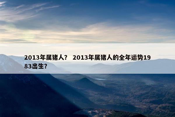 2013年属猪人？ 2013年属猪人的全年运势1983出生？