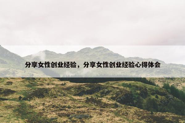 分享女性创业经验，分享女性创业经验心得体会