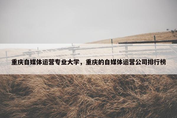 重庆自媒体运营专业大学，重庆的自媒体运营公司排行榜
