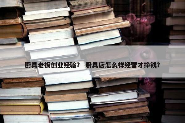 厨具老板创业经验？ 厨具店怎么样经营才挣钱？