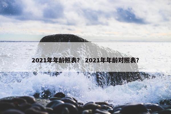 2021年年龄照表？ 2021年年龄对照表？