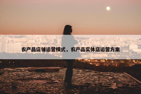 农产品店铺运营模式，农产品实体店运营方案