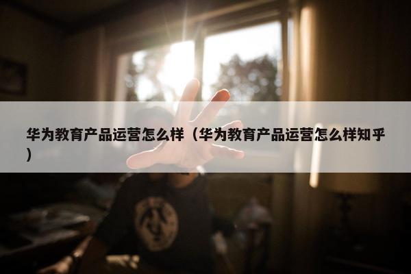 华为教育产品运营怎么样（华为教育产品运营怎么样知乎）