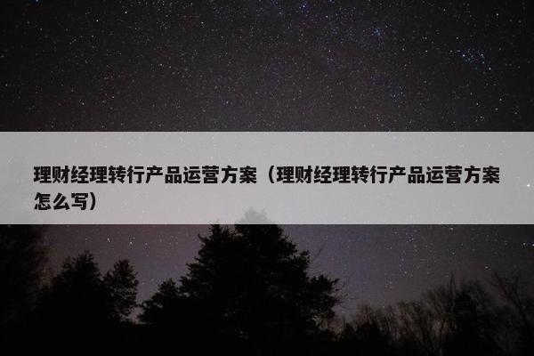 理财经理转行产品运营方案（理财经理转行产品运营方案怎么写）