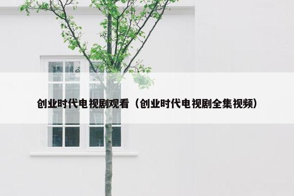 创业时代电视剧观看（创业时代电视剧全集视频）