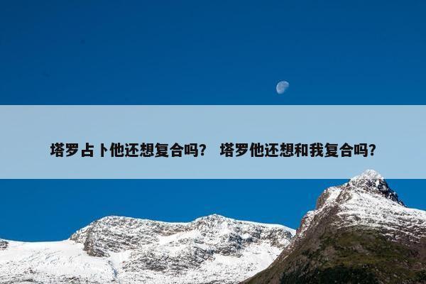 塔罗占卜他还想复合吗？ 塔罗他还想和我复合吗？
